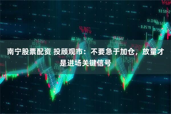 南宁股票配资 投顾观市：不要急于加仓，放量才是进场关键信号