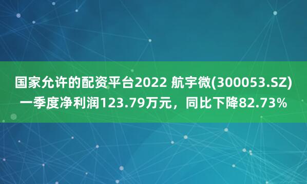 国家允许的配资平台2022 航宇微(300053.SZ)一季度净利润123.79万元，同比下降82.73%