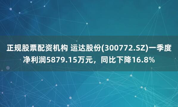 正规股票配资机构 运达股份(300772.SZ)一季度净利润5879.15万元，同比下降16.8%