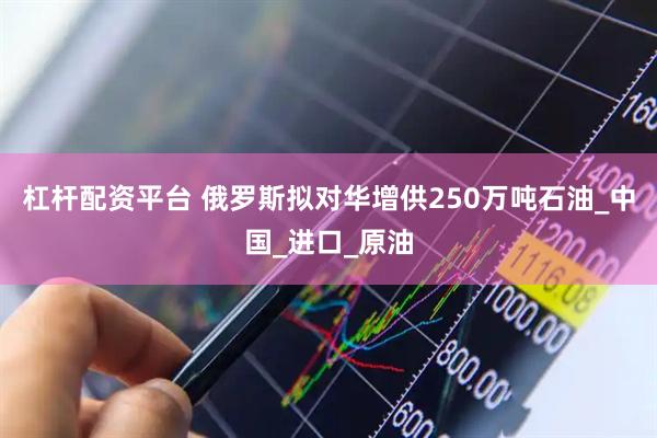 杠杆配资平台 俄罗斯拟对华增供250万吨石油_中国_进口_原油
