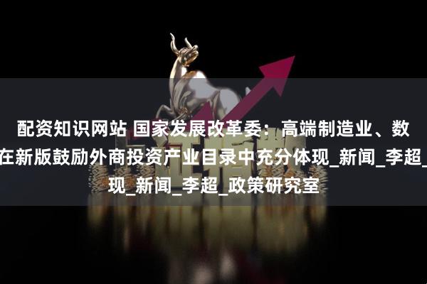 配资知识网站 国家发展改革委：高端制造业、数字经济等将在新版鼓励外商投资产业目录中充分体现_新闻_李超_政策研究室