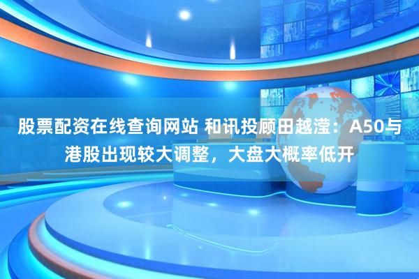 股票配资在线查询网站 和讯投顾田越滢：A50与港股出现较大调整，大盘大概率低开