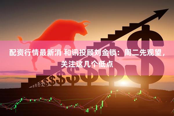 配资行情最新消 和讯投顾刘金锁：周二先观望，关注这几个低点