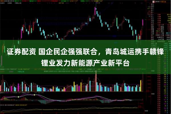 证券配资 国企民企强强联合，青岛城运携手赣锋锂业发力新能源产业新平台
