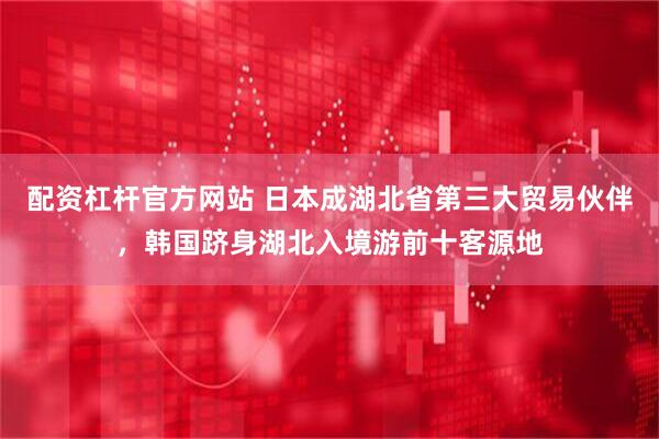 配资杠杆官方网站 日本成湖北省第三大贸易伙伴，韩国跻身湖北入境游前十客源地