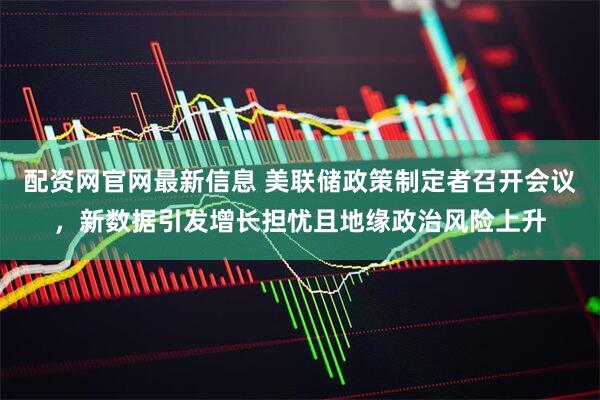 配资网官网最新信息 美联储政策制定者召开会议，新数据引发增长担忧且地缘政治风险上升