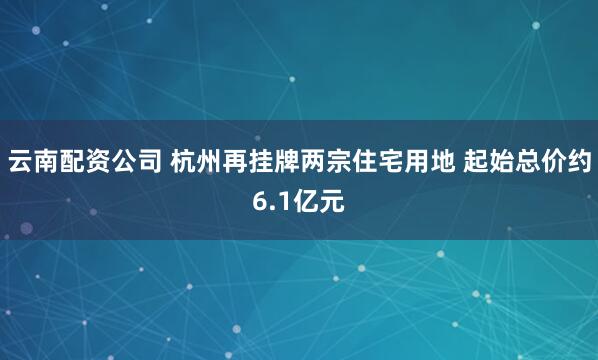 云南配资公司 杭州再挂牌两宗住宅用地 起始总价约6.1亿元