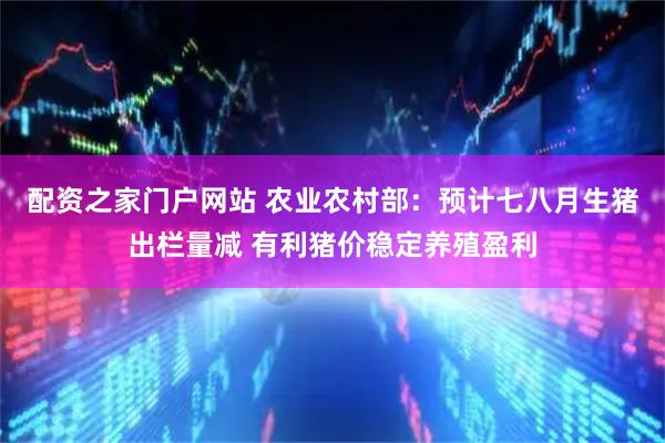 配资之家门户网站 农业农村部：预计七八月生猪出栏量减 有利猪价稳定养殖盈利