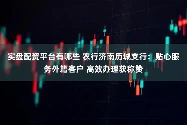 实盘配资平台有哪些 农行济南历城支行：贴心服务外籍客户 高效办理获称赞