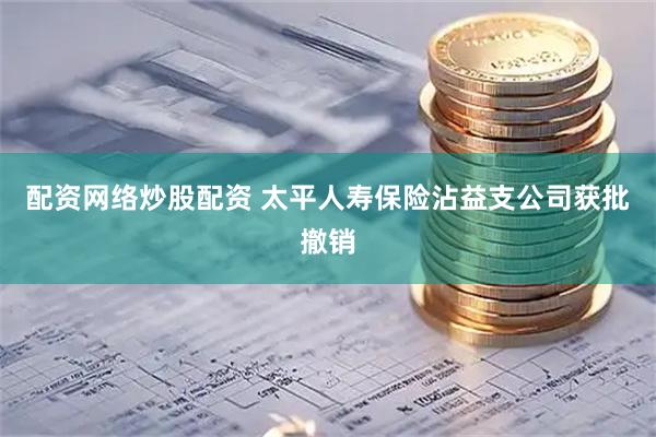 配资网络炒股配资 太平人寿保险沾益支公司获批撤销
