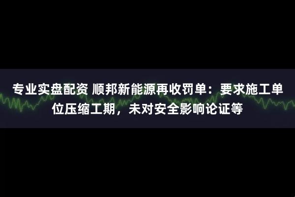 专业实盘配资 顺邦新能源再收罚单：要求施工单位压缩工期，未对安全影响论证等