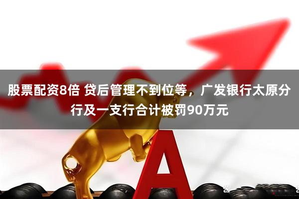 股票配资8倍 贷后管理不到位等，广发银行太原分行及一支行合计被罚90万元