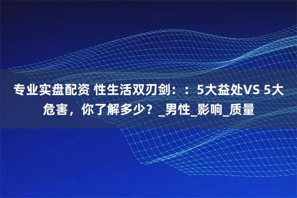 专业实盘配资 性生活双刃剑：：5大益处VS 5大危害，你了解多少？_男性_影响_质量