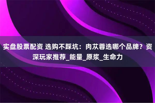 实盘股票配资 选购不踩坑：肉苁蓉选哪个品牌？资深玩家推荐_能量_原浆_生命力