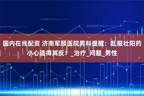 国内在线配资 济南军颐医院男科提醒：乱服壮阳药小心适得其反！_治疗_问题_男性
