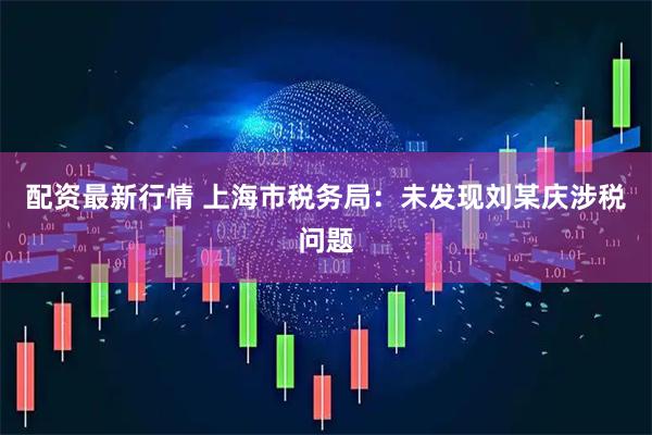 配资最新行情 上海市税务局：未发现刘某庆涉税问题