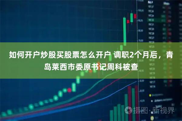 如何开户炒股买股票怎么开户 调职2个月后，青岛莱西市委原书记周科被查