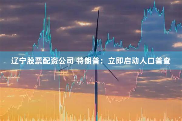 辽宁股票配资公司 特朗普：立即启动人口普查