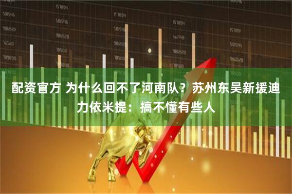 配资官方 为什么回不了河南队？苏州东吴新援迪力依米提：搞不懂有些人