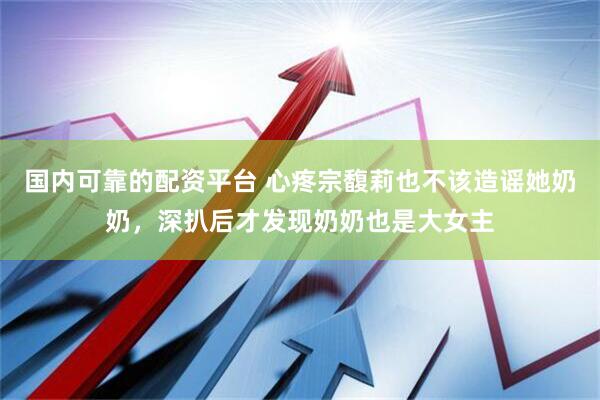国内可靠的配资平台 心疼宗馥莉也不该造谣她奶奶，深扒后才发现奶奶也是大女主