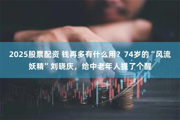 2025股票配资 钱再多有什么用?74岁的“风流妖精”刘晓庆,给中老年人提了个醒