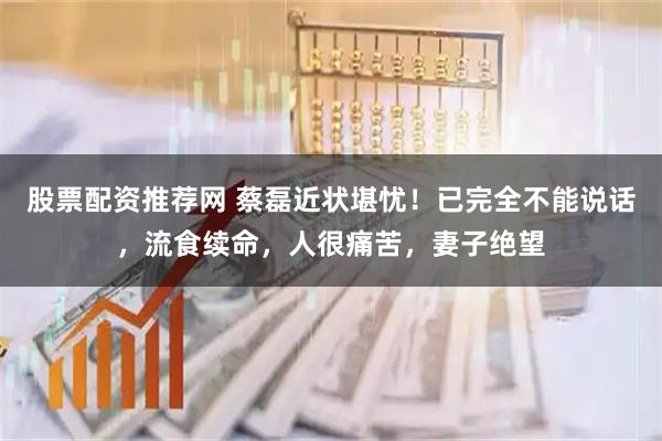股票配资推荐网 蔡磊近状堪忧！已完全不能说话，流食续命，人很痛苦，妻子绝望
