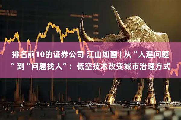 排名前10的证券公司 江山如画 | 从“人追问题”到“问题找人”：低空技术改变城市治理方式