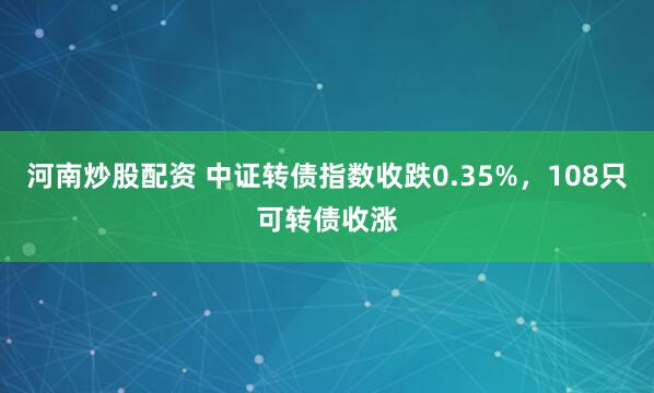 河南炒股配资 中证转债指数收跌0.35%，108只可转债收涨